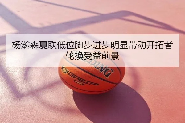 杨瀚森夏联低位脚步进步明显带动开拓者轮换受益前景