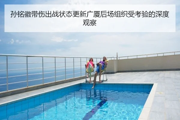 孙铭徽带伤出战状态更新广厦后场组织受考验的深度观察