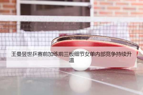 王曼昱世乒赛前加练前三板细节女单内部竞争持续升温