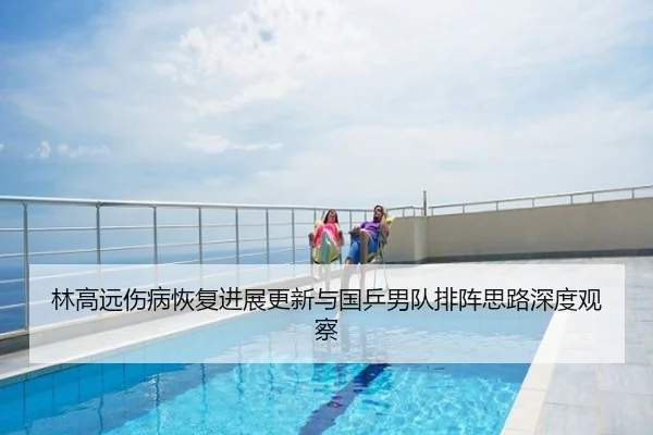林高远伤病恢复进展更新与国乒男队排阵思路深度观察