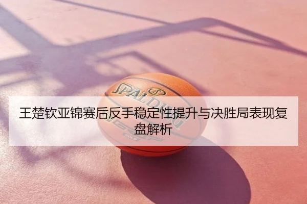王楚钦亚锦赛后反手稳定性提升与决胜局表现复盘解析