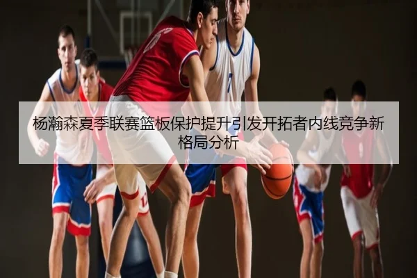 杨瀚森夏季联赛篮板保护提升引发开拓者内线竞争新格局分析