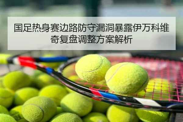国足热身赛边路防守漏洞暴露伊万科维奇复盘调整方案解析