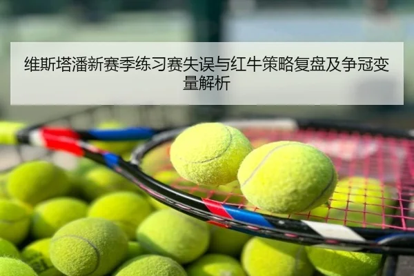 维斯塔潘新赛季练习赛失误与红牛策略复盘及争冠变量解析