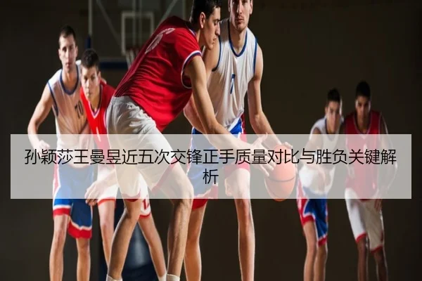 孙颖莎王曼昱近五次交锋正手质量对比与胜负关键解析