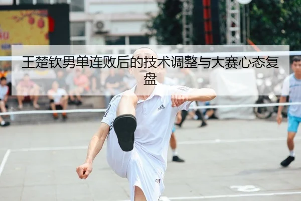 王楚钦男单连败后的技术调整与大赛心态复盘